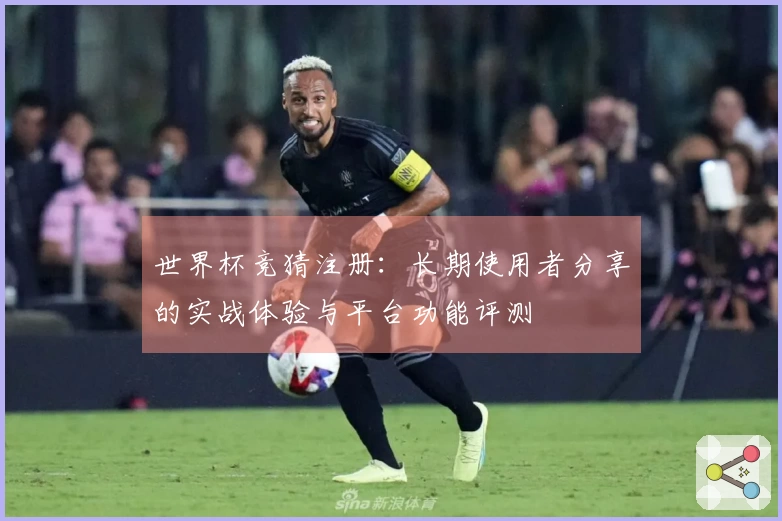 世界杯竞猜注册：长期使用者分享的实战体验与平台功能评测