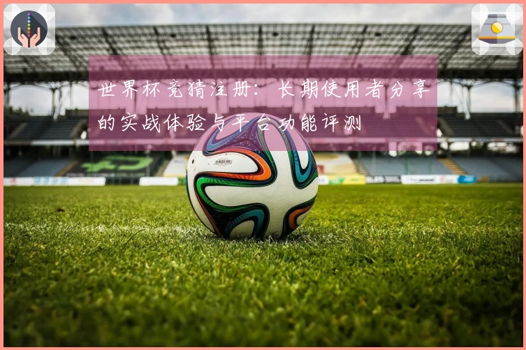世界杯竞猜注册：长期使用者分享的实战体验与平台功能评测