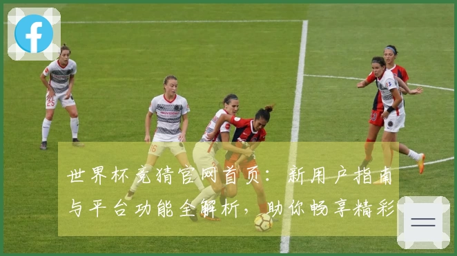 世界杯竞猜官网首页：新用户指南与平台功能全解析，助你畅享精彩赛事体验